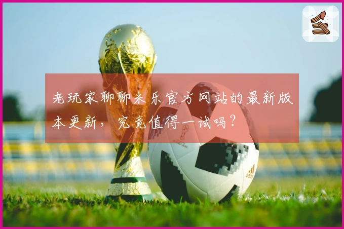 老玩家聊聊米乐官方网站的最新版本更新,究竟值得一试吗?