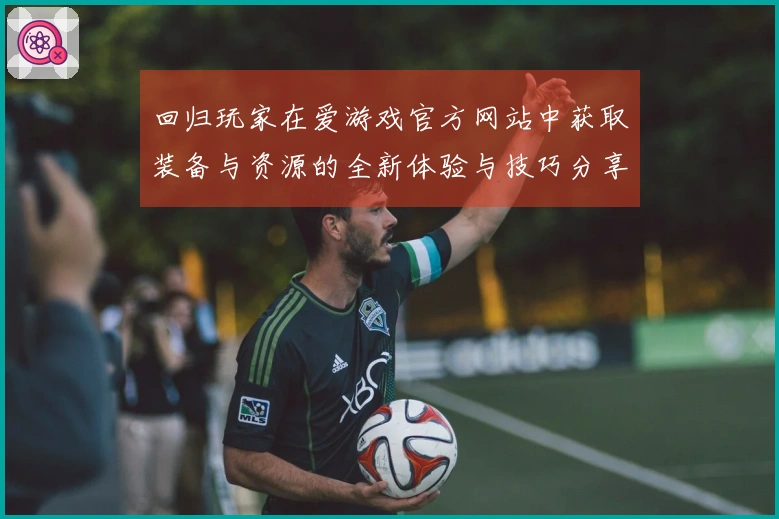 回归玩家在爱游戏官方网站中获取装备与资源的全新体验与技巧分享