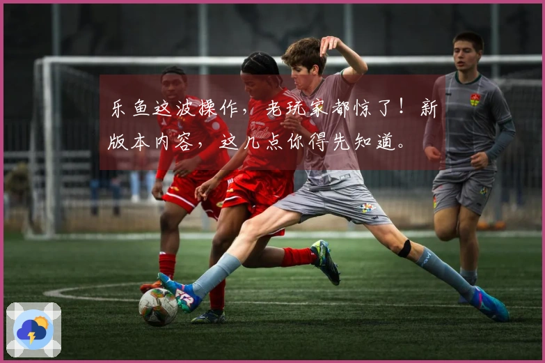 乐鱼这波操作，老玩家都惊了！新版本内容，这几点你得先知道。