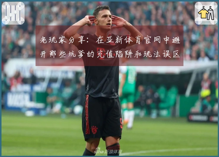 老玩家分享：在亚新体育官网中避开那些坑爹的充值陷阱和玩法误区