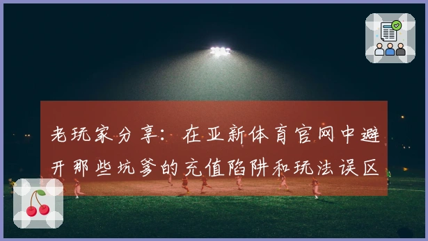 老玩家分享：在亚新体育官网中避开那些坑爹的充值陷阱和玩法误区
