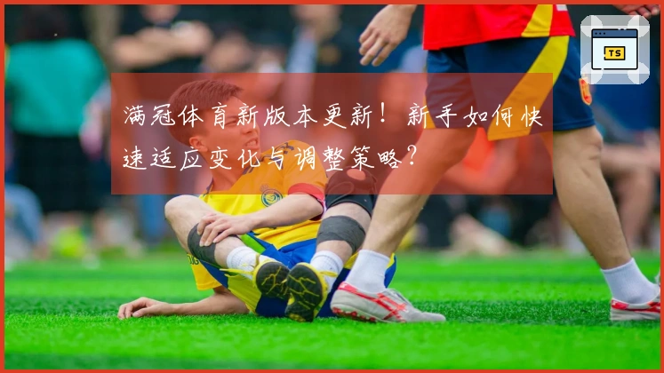 满冠体育新版本更新！新手如何快速适应变化与调整策略？